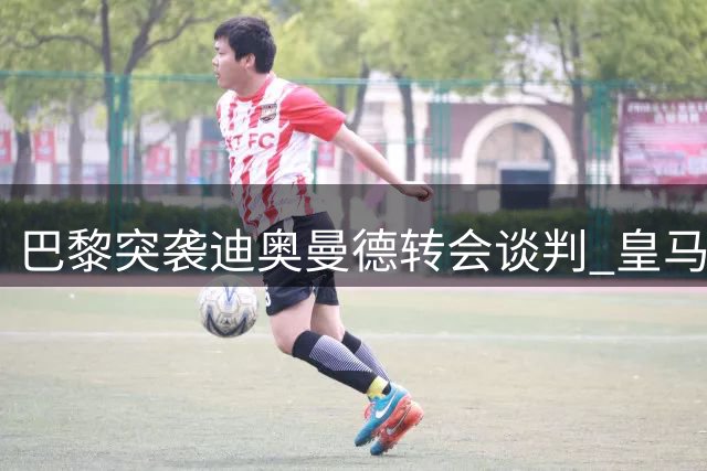 巴黎突袭迪奥曼德转会谈判 皇马莱比锡拉锯战现变数