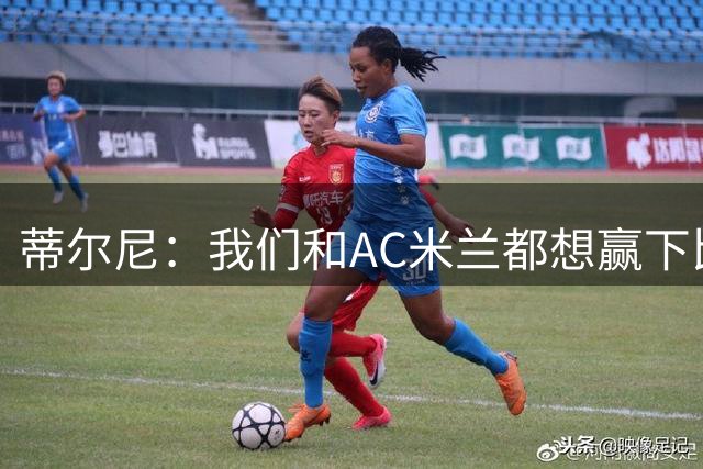 蒂尔尼：我们和AC米兰都想赢下比赛，双方整场都踢得积极主动